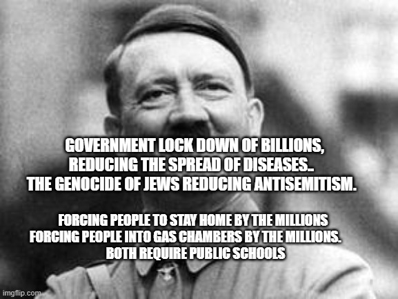 hitler | GOVERNMENT LOCK DOWN OF BILLIONS, REDUCING THE SPREAD OF DISEASES..   THE GENOCIDE OF JEWS REDUCING ANTISEMITISM. FORCING PEOPLE TO STAY HOME BY THE MILLIONS            FORCING PEOPLE INTO GAS CHAMBERS BY THE MILLIONS.                 
    BOTH REQUIRE PUBLIC SCHOOLS | image tagged in hitler | made w/ Imgflip meme maker