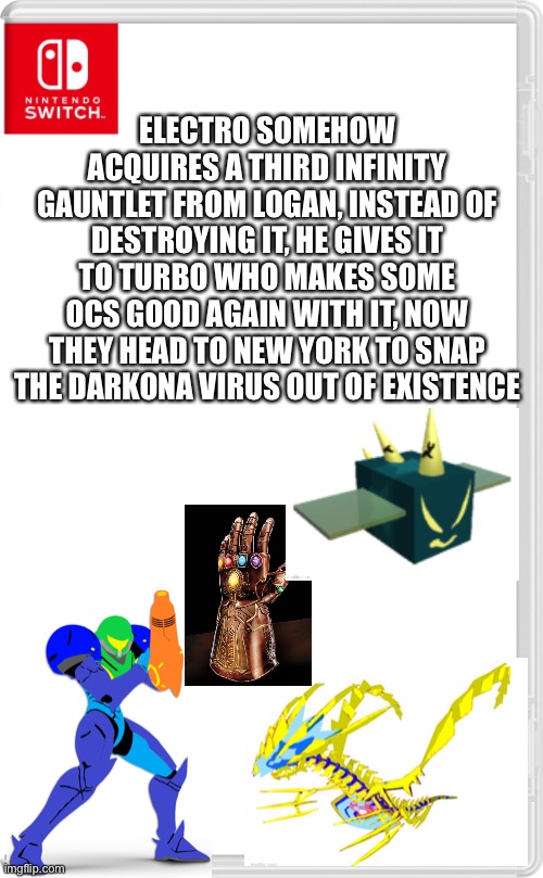 Logan is also dead now so... | ELECTRO SOMEHOW ACQUIRES A THIRD INFINITY GAUNTLET FROM LOGAN, INSTEAD OF DESTROYING IT, HE GIVES IT TO TURBO WHO MAKES SOME OCS GOOD AGAIN WITH IT, NOW THEY HEAD TO NEW YORK TO SNAP THE DARKONA VIRUS OUT OF EXISTENCE | image tagged in nintendo switch cartridge case | made w/ Imgflip meme maker