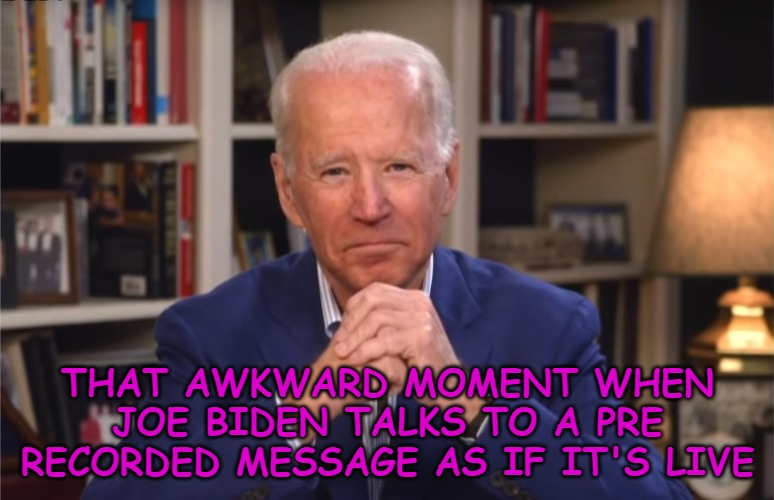 It was so cringe I almost couldn't watch it. | THAT AWKWARD MOMENT WHEN JOE BIDEN TALKS TO A PRE RECORDED MESSAGE AS IF IT'S LIVE | image tagged in politics,joe biden | made w/ Imgflip meme maker