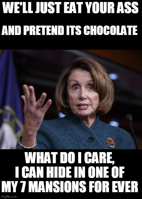 Good old Nancy Pelosi | WE'LL JUST EAT YOUR ASS AND PRETEND ITS CHOCOLATE WHAT DO I CARE, I CAN HIDE IN ONE OF MY 7 MANSIONS FOR EVER | image tagged in good old nancy pelosi | made w/ Imgflip meme maker