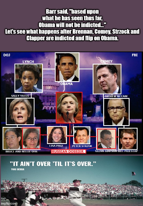 Obama....It AIN'T Over | Barr said, "based upon what he has seen thus far, Obama will not be indicted..."

Let's see what happens after Brennan, Comey, Strzock and Clapper are indicted and flip on Obama. | image tagged in barr,obama,trump,election,comey | made w/ Imgflip meme maker