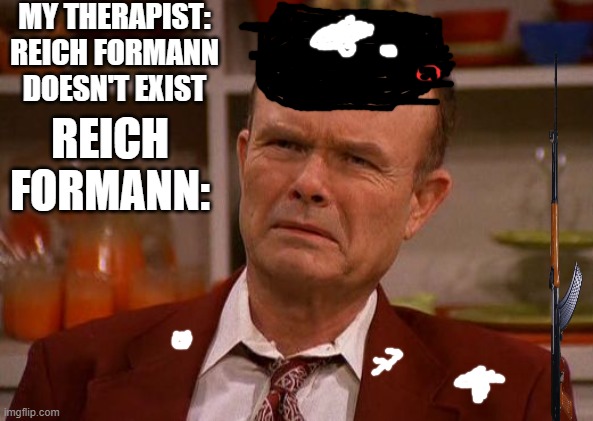 Dear Lord,he's real and he's going to shove his boot up some Polish,Dutch, Belgian,French,Greek,Slavic,Jewish and Russian asses! | MY THERAPIST: REICH FORMANN DOESN'T EXIST; REICH FORMANN: | image tagged in displeased red forman,nazis,that 70's show | made w/ Imgflip meme maker