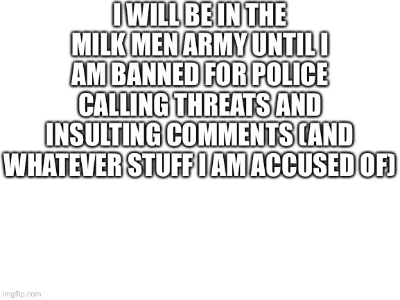 message | I WILL BE IN THE MILK MEN ARMY UNTIL I AM BANNED FOR POLICE CALLING THREATS AND INSULTING COMMENTS (AND WHATEVER STUFF I AM ACCUSED OF) | image tagged in blank white template | made w/ Imgflip meme maker