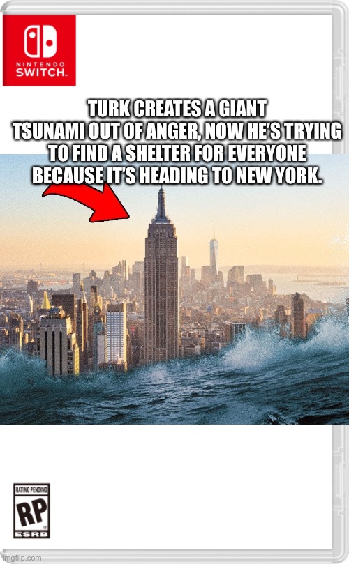 “WHAT HAVE YOU DONE YOU TALKING SHAPE!?” | TURK CREATES A GIANT TSUNAMI OUT OF ANGER, NOW HE’S TRYING TO FIND A SHELTER FOR EVERYONE BECAUSE IT’S HEADING TO NEW YORK. | image tagged in nintendo switch cartridge case | made w/ Imgflip meme maker