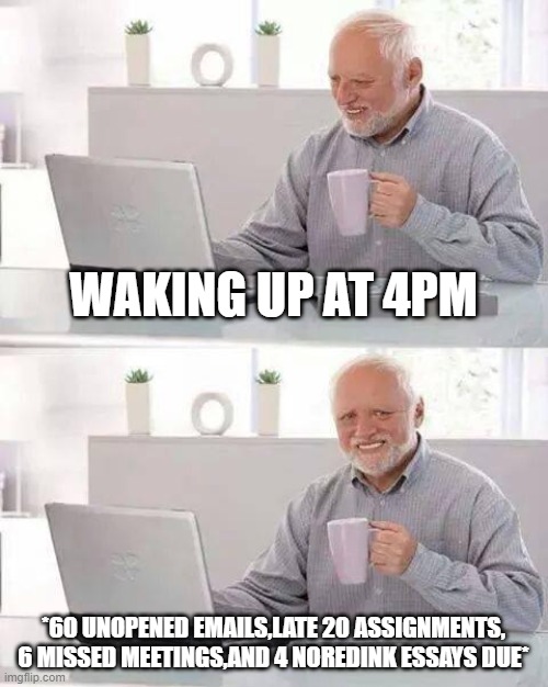 Hide the Pain Harold | WAKING UP AT 4PM; *60 UNOPENED EMAILS,LATE 20 ASSIGNMENTS, 6 MISSED MEETINGS,AND 4 NOREDINK ESSAYS DUE* | image tagged in memes,hide the pain harold | made w/ Imgflip meme maker