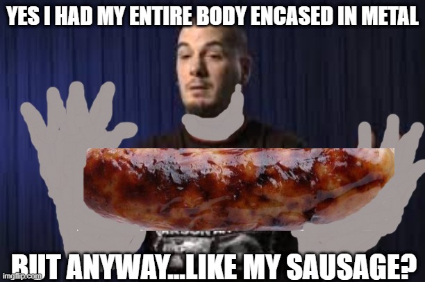 YES I HAD MY ENTIRE BODY ENCASED IN METAL; BUT ANYWAY...LIKE MY SAUSAGE? | made w/ Imgflip meme maker