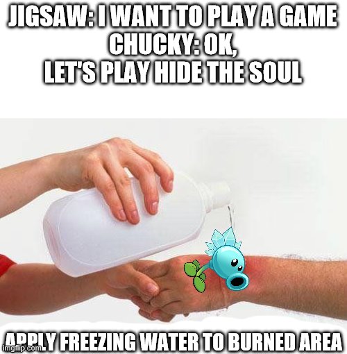 Apply Cold Water To Burned Area | JIGSAW: I WANT TO PLAY A GAME
CHUCKY: OK, LET'S PLAY HIDE THE SOUL; APPLY FREEZING WATER TO BURNED AREA | image tagged in apply cold water to burned area,snow pea,jigsaw,child's play,hide the soul,i want to play a game | made w/ Imgflip meme maker