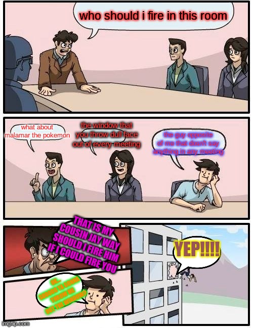 Boardroom Meeting Suggestion Meme | who should i fire in this room; what about malamar the pokemon; the window that you throw dull face out of every meeting; the guy opposite of me that dosn't say anything in any meeting; THAT IS MY COUSIN JAY WAY SHOULD I FIRE HIM IF I COULD FIRE YOU; YEP!!!! OK... SOOOOO YA GONNA THROW ME OUT THE WINDOW? | image tagged in memes,boardroom meeting suggestion | made w/ Imgflip meme maker