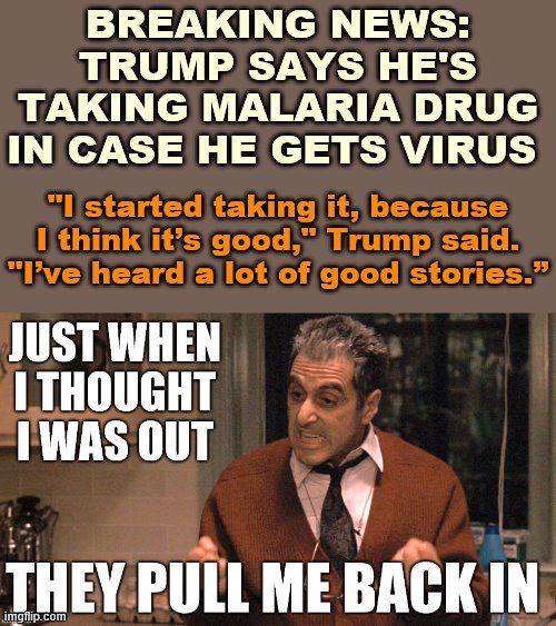 Just when I thought we were over this hydroxychloroquine nonsense because we hadn't heard about it for a whole month... | BREAKING NEWS: TRUMP SAYS HE'S TAKING MALARIA DRUG IN CASE HE GETS VIRUS; "I started taking it, because I think it’s good," Trump said. "I’ve heard a lot of good stories.” | image tagged in just when i thought i was out,covid-19,political humor,trump is a moron,donald trump is an idiot,politics lol | made w/ Imgflip meme maker