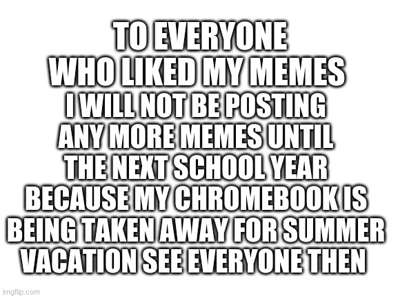 Bye everyone | TO EVERYONE WHO LIKED MY MEMES; I WILL NOT BE POSTING ANY MORE MEMES UNTIL THE NEXT SCHOOL YEAR BECAUSE MY CHROMEBOOK IS BEING TAKEN AWAY FOR SUMMER VACATION SEE EVERYONE THEN | image tagged in blank white template | made w/ Imgflip meme maker