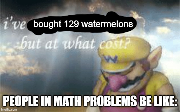 I've won but at what cost? | bought 129 watermelons; PEOPLE IN MATH PROBLEMS BE LIKE: | image tagged in i've won but at what cost | made w/ Imgflip meme maker