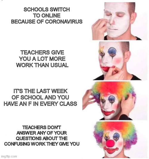 clown makeup | SCHOOLS SWITCH TO ONLINE BECAUSE OF CORONAVIRUS; TEACHERS GIVE YOU A LOT MORE WORK THAN USUAL; IT'S THE LAST WEEK OF SCHOOL AND YOU HAVE AN F IN EVERY CLASS; TEACHERS DON'T ANSWER ANY OF YOUR QUESTIONS ABOUT THE CONFUSING WORK THEY GIVE YOU | image tagged in clown makeup | made w/ Imgflip meme maker