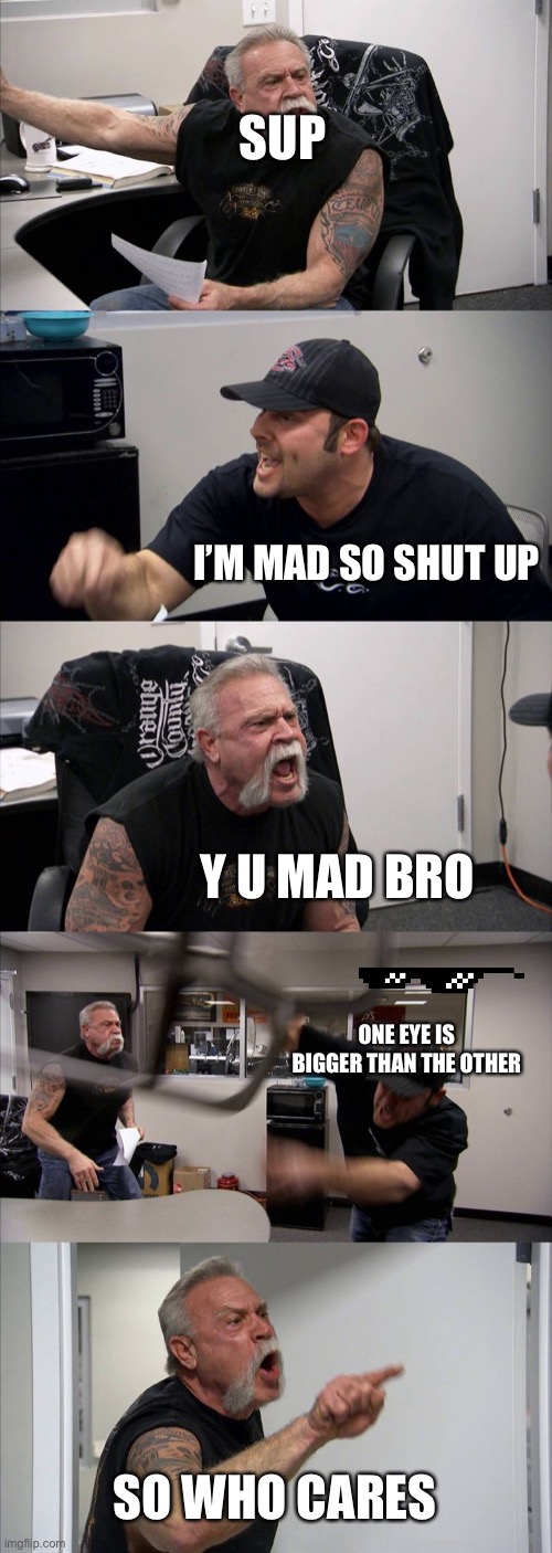 American Chopper Argument Meme | SUP; I’M MAD SO SHUT UP; Y U MAD BRO; ONE EYE IS BIGGER THAN THE OTHER; SO WHO CARES | image tagged in memes,american chopper argument | made w/ Imgflip meme maker
