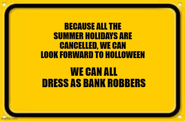 Blank Yellow Sign Meme |  BECAUSE ALL THE SUMMER HOLIDAYS ARE CANCELLED, WE CAN LOOK FORWARD TO HOLLOWEEN; WE CAN ALL DRESS AS BANK ROBBERS | image tagged in memes,blank yellow sign | made w/ Imgflip meme maker