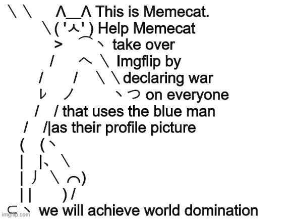 Blank White Template | ＼＼     Λ＿Λ This is Memecat.
　　 ＼( 'ㅅ' ) Help Memecat
　　　 >　⌒ヽ take over
　　　/ 　 へ ＼ Imgflip by
　　 /　　/　＼＼declaring war
　　 ﾚ　ノ　　 ヽつ on everyone
　　/　/ that uses the blue man
　 /　/|as their profile picture
　(　(ヽ
　|　|、＼
　| 丿 ＼ ⌒)
　| |　　) /
⊂ヽ we will achieve world domination | image tagged in blank white template | made w/ Imgflip meme maker