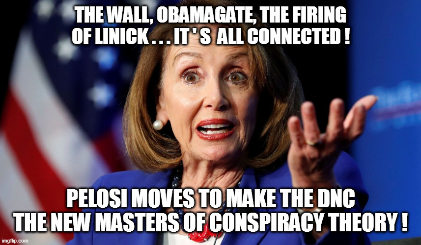 But...but...it's NOT crazy when the Democrat Party does it! Really it's not! | THE WALL, OBAMAGATE, THE FIRING OF LINICK . . . IT ' S  ALL CONNECTED ! PELOSI MOVES TO MAKE THE DNC THE NEW MASTERS OF CONSPIRACY THEORY ! | image tagged in conspiracy theory,pelosi,dnc | made w/ Imgflip meme maker