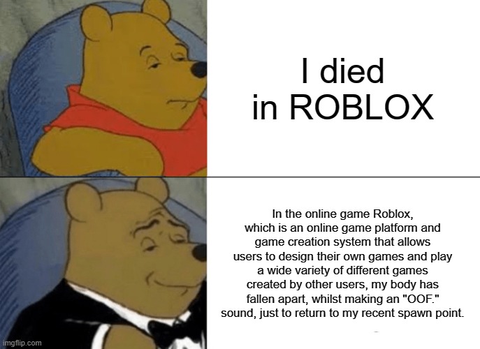 ROBLOX | I died in ROBLOX; In the online game Roblox, which is an online game platform and game creation system that allows users to design their own games and play a wide variety of different games created by other users, my body has fallen apart, whilst making an "OOF." sound, just to return to my recent spawn point. | image tagged in memes,tuxedo winnie the pooh,roblox | made w/ Imgflip meme maker