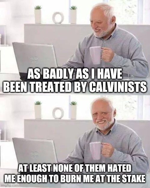 Hide the Pain Harold | AS BADLY AS I HAVE BEEN TREATED BY CALVINISTS; AT LEAST NONE OF THEM HATED ME ENOUGH TO BURN ME AT THE STAKE | image tagged in memes,hide the pain harold | made w/ Imgflip meme maker