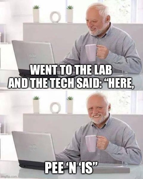 A fine specimen I am. | WENT TO THE LAB AND THE TECH SAID: “HERE, PEE ‘N ‘IS” | image tagged in memes,hide the pain harold,lab,funny | made w/ Imgflip meme maker