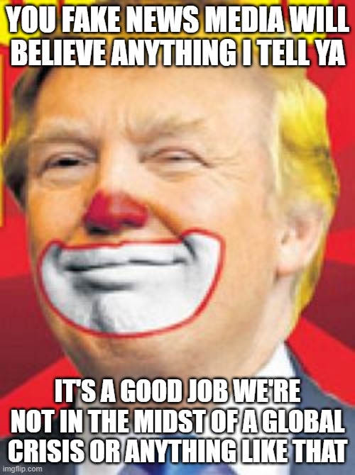 Donald Trump the Clown | YOU FAKE NEWS MEDIA WILL BELIEVE ANYTHING I TELL YA; IT'S A GOOD JOB WE'RE NOT IN THE MIDST OF A GLOBAL CRISIS OR ANYTHING LIKE THAT | image tagged in donald trump the clown | made w/ Imgflip meme maker