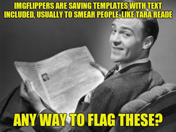 50's newspaper | IMGFLIPPERS ARE SAVING TEMPLATES WITH TEXT INCLUDED, USUALLY TO SMEAR PEOPLE, LIKE TARA READE; ANY WAY TO FLAG THESE? | image tagged in 50's newspaper,imgflip,question,tara reade,kylie minogue | made w/ Imgflip meme maker