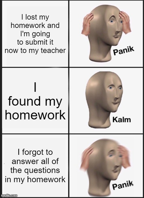 Homework | I lost my homework and I'm going to submit it now to my teacher; I found my homework; I forgot to answer all of the questions in my homework | image tagged in memes,panik kalm panik | made w/ Imgflip meme maker