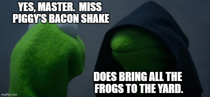 Bacon Shake! | YES, MASTER.  MISS 
PIGGY'S BACON SHAKE; DOES BRING ALL THE 
FROGS TO THE YARD. | image tagged in memes,evil kermit,miss piggy,bacon,shake,kermit | made w/ Imgflip meme maker