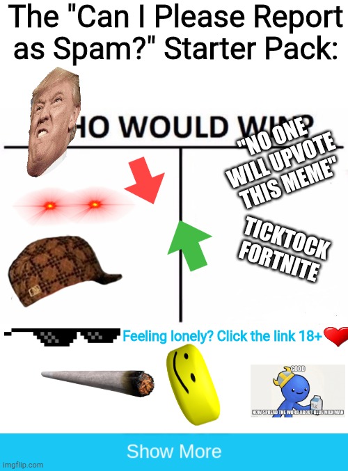 How do these get to the front page? | The "Can I Please Report as Spam?" Starter Pack:; "NO ONE WILL UPVOTE THIS MEME"; TICKTOCK
FORTNITE; Feeling lonely? Click the link 18+ | image tagged in memes,bad,annoying,sorry i annoyed you,clickbait,apology | made w/ Imgflip meme maker