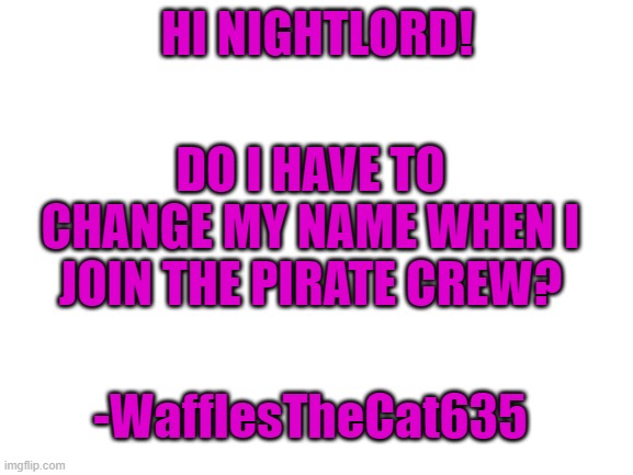 Blank White Template | HI NIGHTLORD! DO I HAVE TO CHANGE MY NAME WHEN I JOIN THE PIRATE CREW? -WafflesTheCat635 | image tagged in blank white template | made w/ Imgflip meme maker