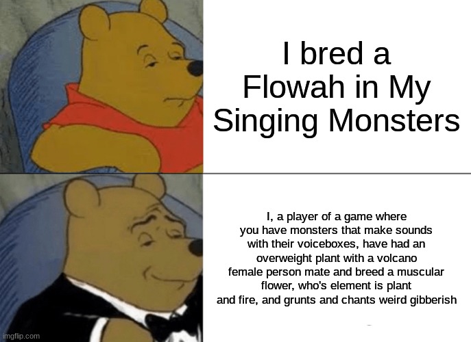 Tuxedo Winnie The Pooh Meme | I bred a Flowah in My Singing Monsters; I, a player of a game where you have monsters that make sounds with their voiceboxes, have had an overweight plant with a volcano female person mate and breed a muscular flower, who's element is plant and fire, and grunts and chants weird gibberish | image tagged in memes,tuxedo winnie the pooh | made w/ Imgflip meme maker
