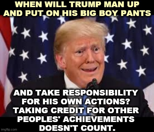 Never. He's a fragile little snowflake, and the childish alibis are endless. | WHEN WILL TRUMP MAN UP AND PUT ON HIS BIG BOY PANTS; AND TAKE RESPONSIBILITY 
FOR HIS OWN ACTIONS? 
TAKING CREDIT FOR OTHER 
PEOPLES' ACHIEVEMENTS 
DOESN'T COUNT. | image tagged in trump fear tears dilated,trump,responsibility,weakness,snowflake | made w/ Imgflip meme maker