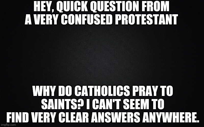Could someone please explain this to me? I'm both very confused and curious. | HEY, QUICK QUESTION FROM A VERY CONFUSED PROTESTANT; WHY DO CATHOLICS PRAY TO SAINTS? I CAN'T SEEM TO FIND VERY CLEAR ANSWERS ANYWHERE. | image tagged in black blank rectangle c | made w/ Imgflip meme maker