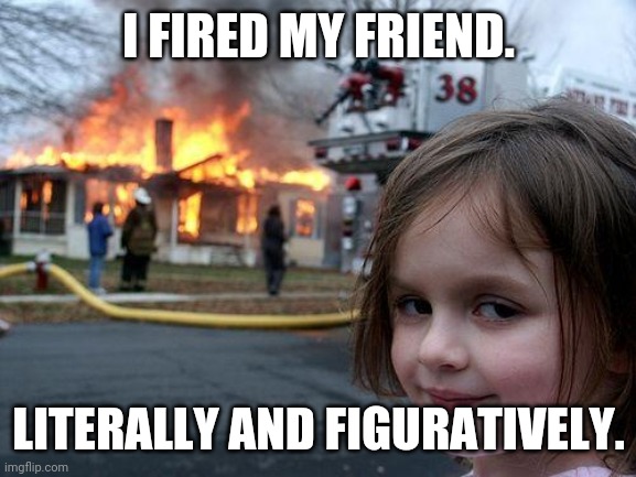 >:-) | I FIRED MY FRIEND. LITERALLY AND FIGURATIVELY. | image tagged in memes,disaster girl | made w/ Imgflip meme maker