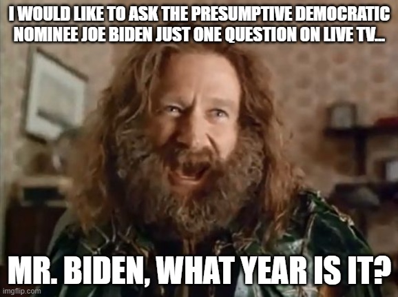 We hear a lot from President Trump but nothing from Former Vice President Joe Biden, so... | I WOULD LIKE TO ASK THE PRESUMPTIVE DEMOCRATIC NOMINEE JOE BIDEN JUST ONE QUESTION ON LIVE TV... MR. BIDEN, WHAT YEAR IS IT? | image tagged in what year is it,election 2020,liberal vs conservative,donald trump approves,good question,biden | made w/ Imgflip meme maker
