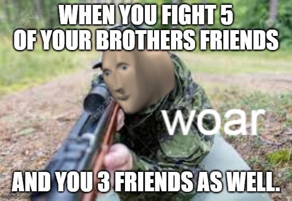 Epicness | WHEN YOU FIGHT 5 OF YOUR BROTHERS FRIENDS; AND YOU 3 FRIENDS AS WELL. | image tagged in woar | made w/ Imgflip meme maker