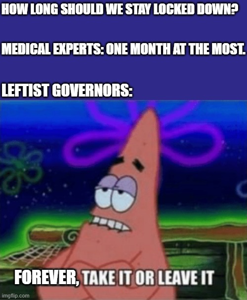 Three, Take it or leave it | HOW LONG SHOULD WE STAY LOCKED DOWN? MEDICAL EXPERTS: ONE MONTH AT THE MOST. LEFTIST GOVERNORS:; FOREVER, | image tagged in three take it or leave it | made w/ Imgflip meme maker