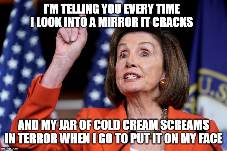 Nancy Pelosi |  I'M TELLING YOU EVERY TIME I LOOK INTO A MIRROR IT CRACKS; AND MY JAR OF COLD CREAM SCREAMS IN TERROR WHEN I GO TO PUT IT ON MY FACE | image tagged in nancy pelosi | made w/ Imgflip meme maker