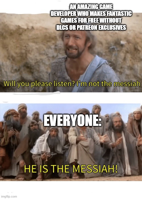 Thank you guys | AN AMAZING GAME DEVELOPER WHO MAKES FANTASTIC GAMES FOR FREE WITHOUT DLCS OR PATREON EXCLUSIVES; EVERYONE: | image tagged in he is the messiah,video games | made w/ Imgflip meme maker