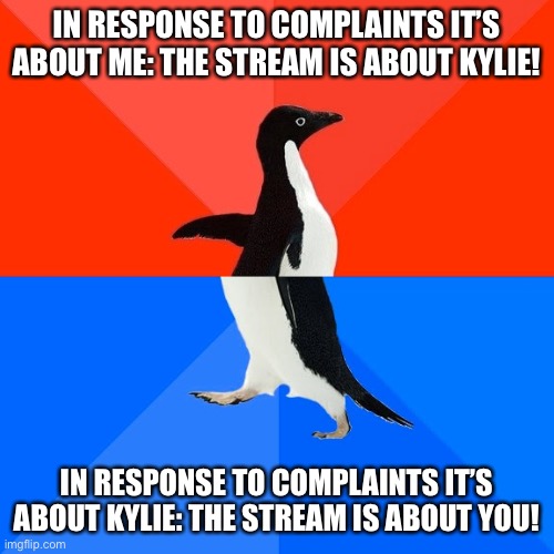 There’s a certain hate stream on ImgFlip that you’ll hear is about either me or Kylie depending on what suits their needs | IN RESPONSE TO COMPLAINTS IT’S ABOUT ME: THE STREAM IS ABOUT KYLIE! IN RESPONSE TO COMPLAINTS IT’S ABOUT KYLIE: THE STREAM IS ABOUT YOU! | image tagged in socially awesome awkward penguin,hate,haters gonna hate,imgflip trolls,the daily struggle imgflip edition,first world imgflip pr | made w/ Imgflip meme maker