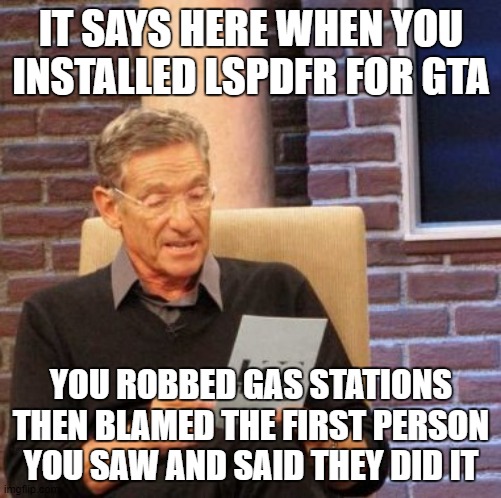 Maury Lie Detector Meme | IT SAYS HERE WHEN YOU INSTALLED LSPDFR FOR GTA; YOU ROBBED GAS STATIONS THEN BLAMED THE FIRST PERSON YOU SAW AND SAID THEY DID IT | image tagged in memes,maury lie detector | made w/ Imgflip meme maker