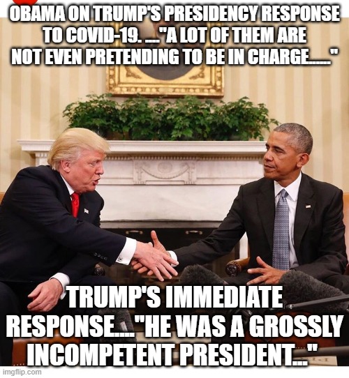 politics | OBAMA ON TRUMP'S PRESIDENCY RESPONSE TO COVID-19. ...."A LOT OF THEM ARE NOT EVEN PRETENDING TO BE IN CHARGE......"; TRUMP'S IMMEDIATE RESPONSE...."HE WAS A GROSSLY INCOMPETENT PRESIDENT..." | image tagged in political meme | made w/ Imgflip meme maker