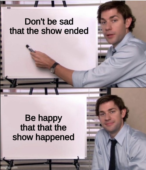 Don't be sad that it ended! | Don't be sad that the show ended; Be happy that that the show happened | image tagged in jim office board,idk | made w/ Imgflip meme maker