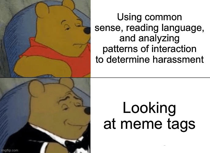 Looking at meme tags: Is this the key to stopping harassment forever? | Using common sense, reading language, and analyzing patterns of interaction to determine harassment; Looking at meme tags | image tagged in tuxedo winnie the pooh,harassment,tags,first world imgflip problems,the daily struggle imgflip edition,imgflip trolls | made w/ Imgflip meme maker