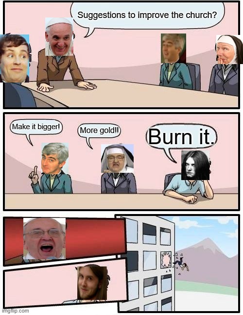Boardroom Meeting Suggestion | Suggestions to improve the church? Make it bigger! More gold!! Burn it. | image tagged in memes,boardroom meeting suggestion | made w/ Imgflip meme maker