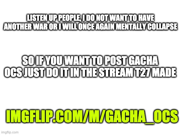 So if you push the stupid Gacha war just a slight bit more you can post on imgflip knowing that you made someone have a seizure | LISTEN UP PEOPLE, I DO NOT WANT TO HAVE ANOTHER WAR OR I WILL ONCE AGAIN MENTALLY COLLAPSE; SO IF YOU WANT TO POST GACHA OCS JUST DO IT IN THE STREAM T27 MADE; IMGFLIP.COM/M/GACHA_OCS | image tagged in blank white template | made w/ Imgflip meme maker