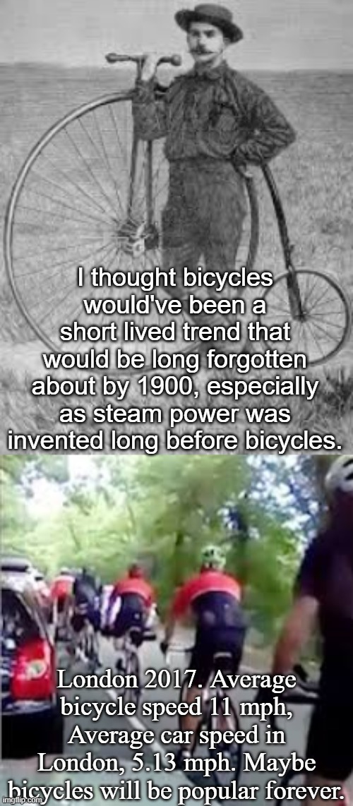 Are Bicycles Immortal? | I thought bicycles would've been a short lived trend that would be long forgotten about by 1900, especially as steam power was invented long before bicycles. London 2017. Average bicycle speed 11 mph, Average car speed in London, 5.13 mph. Maybe bicycles will be popular forever. | image tagged in bicycle,london,old fashioned,slow,traffic,city | made w/ Imgflip meme maker