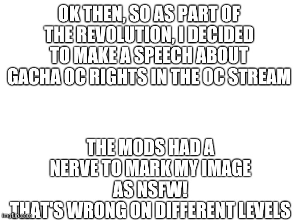 Some people just want to watch Gacha OCs burn | OK THEN, SO AS PART OF THE REVOLUTION, I DECIDED TO MAKE A SPEECH ABOUT GACHA OC RIGHTS IN THE OC STREAM; THE MODS HAD A NERVE TO MARK MY IMAGE AS NSFW!
THAT'S WRONG ON DIFFERENT LEVELS | image tagged in blank white template,gacha | made w/ Imgflip meme maker