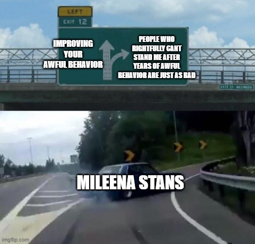 Swerving Car | PEOPLE WHO RIGHTFULLY CANT STAND ME AFTER YEARS OF AWFUL BEHAVIOR ARE JUST AS BAD; IMPROVING YOUR AWFUL BEHAVIOR; MILEENA STANS | image tagged in swerving car | made w/ Imgflip meme maker