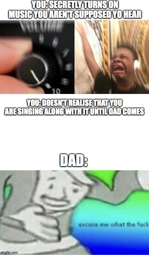 sadness | YOU: SECRETLY TURNS ON MUSIC YOU AREN'T SUPPOSED YO HEAR; YOU: DOESN'T REALISE THAT YOU ARE SINGING ALONG WITH IT UNTIL DAD COMES; DAD: | image tagged in loud music,excuse me wtf blank template | made w/ Imgflip meme maker