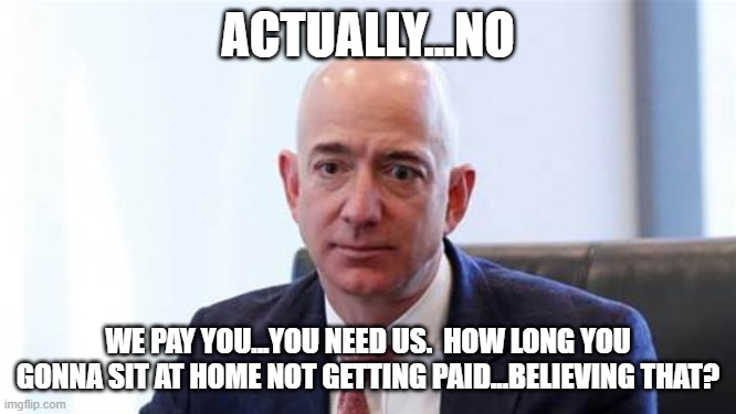 Sad Bezos | ACTUALLY...NO WE PAY YOU...YOU NEED US.  HOW LONG YOU GONNA SIT AT HOME NOT GETTING PAID...BELIEVING THAT? | image tagged in sad bezos | made w/ Imgflip meme maker